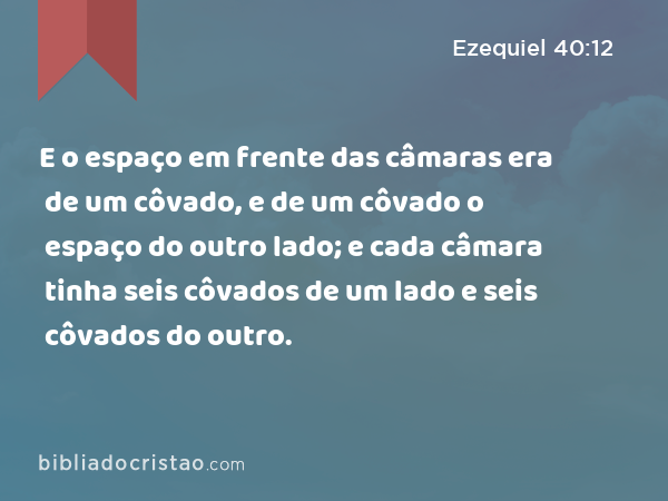 E o espaço em frente das câmaras era de um côvado, e de um côvado o espaço do outro lado; e cada câmara tinha seis côvados de um lado e seis côvados do outro. - Ezequiel 40:12