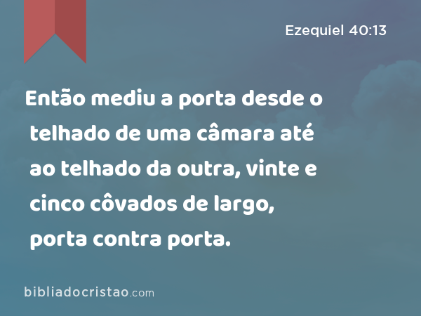 Então mediu a porta desde o telhado de uma câmara até ao telhado da outra, vinte e cinco côvados de largo, porta contra porta. - Ezequiel 40:13