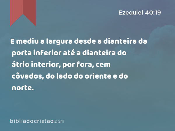 E mediu a largura desde a dianteira da porta inferior até a dianteira do átrio interior, por fora, cem côvados, do lado do oriente e do norte. - Ezequiel 40:19