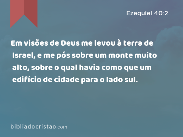 Em visões de Deus me levou à terra de Israel, e me pós sobre um monte muito alto, sobre o qual havia como que um edifício de cidade para o lado sul. - Ezequiel 40:2