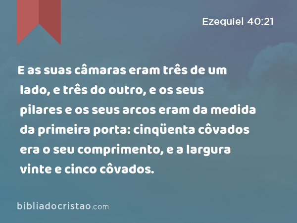 E as suas câmaras eram três de um lado, e três do outro, e os seus pilares e os seus arcos eram da medida da primeira porta: cinqüenta côvados era o seu comprimento, e a largura vinte e cinco côvados. - Ezequiel 40:21