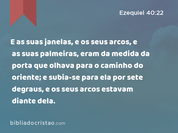 E as suas janelas, e os seus arcos, e as suas palmeiras, eram da medida da porta que olhava para o caminho do oriente; e subia-se para ela por sete degraus, e os seus arcos estavam diante dela. - Ezequiel 40:22