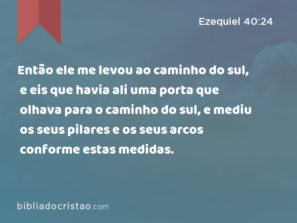 Então ele me levou ao caminho do sul, e eis que havia ali uma porta que olhava para o caminho do sul, e mediu os seus pilares e os seus arcos conforme estas medidas. - Ezequiel 40:24