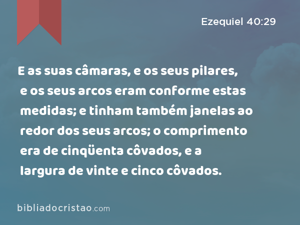 E as suas câmaras, e os seus pilares, e os seus arcos eram conforme estas medidas; e tinham também janelas ao redor dos seus arcos; o comprimento era de cinqüenta côvados, e a largura de vinte e cinco côvados. - Ezequiel 40:29