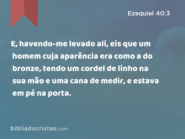 E, havendo-me levado ali, eis que um homem cuja aparência era como a do bronze, tendo um cordel de linho na sua mão e uma cana de medir, e estava em pé na porta. - Ezequiel 40:3