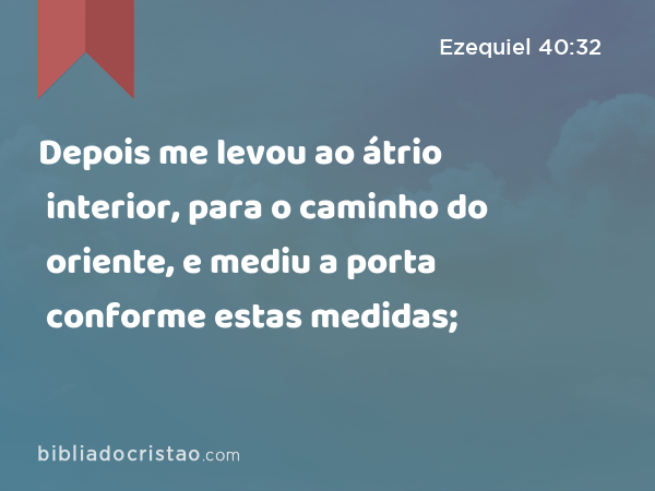 Depois me levou ao átrio interior, para o caminho do oriente, e mediu a porta conforme estas medidas; - Ezequiel 40:32