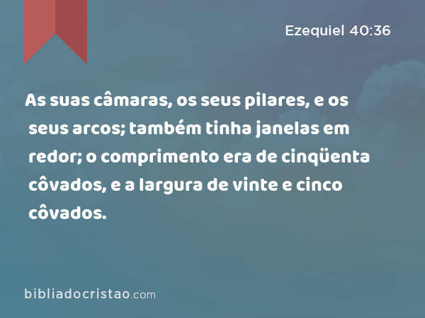 As suas câmaras, os seus pilares, e os seus arcos; também tinha janelas em redor; o comprimento era de cinqüenta côvados, e a largura de vinte e cinco côvados. - Ezequiel 40:36