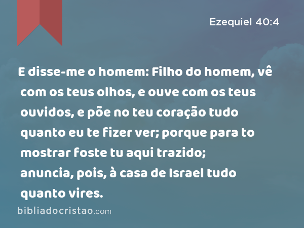 E disse-me o homem: Filho do homem, vê com os teus olhos, e ouve com os teus ouvidos, e põe no teu coração tudo quanto eu te fizer ver; porque para to mostrar foste tu aqui trazido; anuncia, pois, à casa de Israel tudo quanto vires. - Ezequiel 40:4