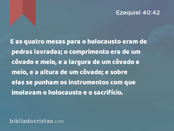 E as quatro mesas para o holocausto eram de pedras lavradas; o comprimento era de um côvado e meio, e a largura de um côvado e meio, e a altura de um côvado; e sobre elas se punham os instrumentos com que imolavam o holocausto e o sacrifício. - Ezequiel 40:42