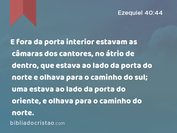 E fora da porta interior estavam as câmaras dos cantores, no átrio de dentro, que estava ao lado da porta do norte e olhava para o caminho do sul; uma estava ao lado da porta do oriente, e olhava para o caminho do norte. - Ezequiel 40:44