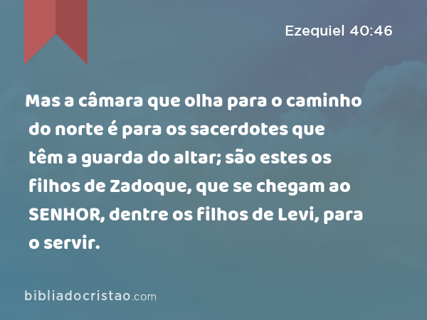 Mas a câmara que olha para o caminho do norte é para os sacerdotes que têm a guarda do altar; são estes os filhos de Zadoque, que se chegam ao SENHOR, dentre os filhos de Levi, para o servir. - Ezequiel 40:46