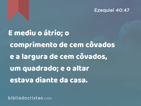 E mediu o átrio; o comprimento de cem côvados e a largura de cem côvados, um quadrado; e o altar estava diante da casa. - Ezequiel 40:47