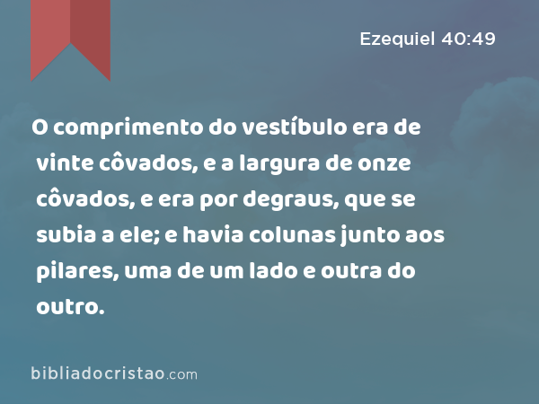 O comprimento do vestíbulo era de vinte côvados, e a largura de onze côvados, e era por degraus, que se subia a ele; e havia colunas junto aos pilares, uma de um lado e outra do outro. - Ezequiel 40:49