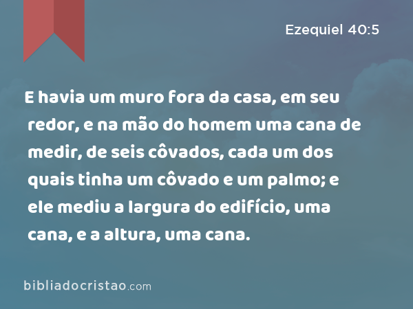 E havia um muro fora da casa, em seu redor, e na mão do homem uma cana de medir, de seis côvados, cada um dos quais tinha um côvado e um palmo; e ele mediu a largura do edifício, uma cana, e a altura, uma cana. - Ezequiel 40:5