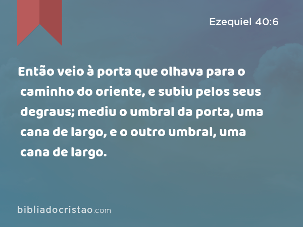 Então veio à porta que olhava para o caminho do oriente, e subiu pelos seus degraus; mediu o umbral da porta, uma cana de largo, e o outro umbral, uma cana de largo. - Ezequiel 40:6