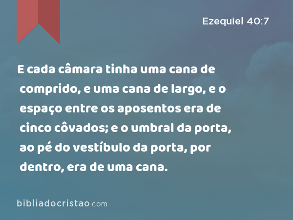 E cada câmara tinha uma cana de comprido, e uma cana de largo, e o espaço entre os aposentos era de cinco côvados; e o umbral da porta, ao pé do vestíbulo da porta, por dentro, era de uma cana. - Ezequiel 40:7