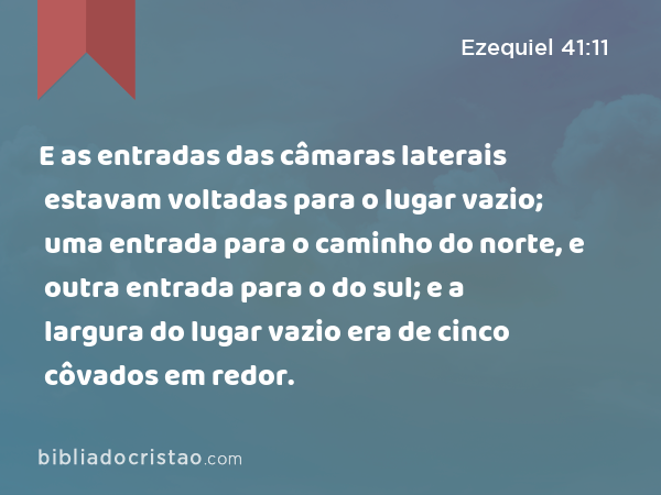 E as entradas das câmaras laterais estavam voltadas para o lugar vazio; uma entrada para o caminho do norte, e outra entrada para o do sul; e a largura do lugar vazio era de cinco côvados em redor. - Ezequiel 41:11