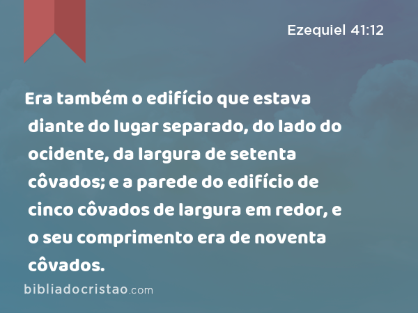 Era também o edifício que estava diante do lugar separado, do lado do ocidente, da largura de setenta côvados; e a parede do edifício de cinco côvados de largura em redor, e o seu comprimento era de noventa côvados. - Ezequiel 41:12