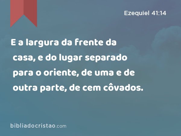 E a largura da frente da casa, e do lugar separado para o oriente, de uma e de outra parte, de cem côvados. - Ezequiel 41:14