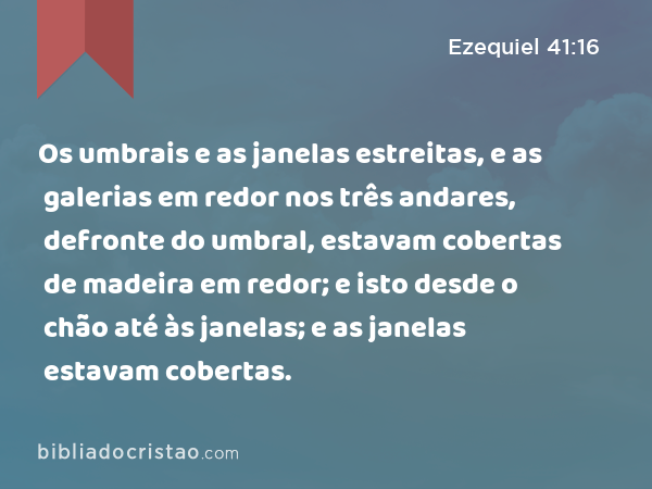 Os umbrais e as janelas estreitas, e as galerias em redor nos três andares, defronte do umbral, estavam cobertas de madeira em redor; e isto desde o chão até às janelas; e as janelas estavam cobertas. - Ezequiel 41:16