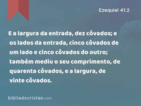 E a largura da entrada, dez côvados; e os lados da entrada, cinco côvados de um lado e cinco côvados do outro; também mediu o seu comprimento, de quarenta côvados, e a largura, de vinte côvados. - Ezequiel 41:2