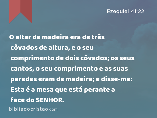 O altar de madeira era de três côvados de altura, e o seu comprimento de dois côvados; os seus cantos, o seu comprimento e as suas paredes eram de madeira; e disse-me: Esta é a mesa que está perante a face do SENHOR. - Ezequiel 41:22