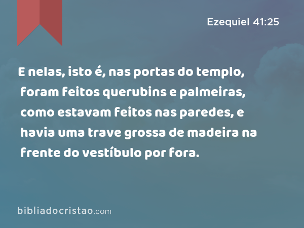 E nelas, isto é, nas portas do templo, foram feitos querubins e palmeiras, como estavam feitos nas paredes, e havia uma trave grossa de madeira na frente do vestíbulo por fora. - Ezequiel 41:25