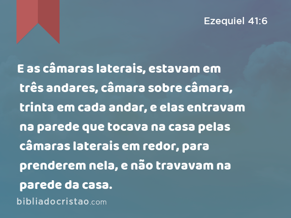 E as câmaras laterais, estavam em três andares, câmara sobre câmara, trinta em cada andar, e elas entravam na parede que tocava na casa pelas câmaras laterais em redor, para prenderem nela, e não travavam na parede da casa. - Ezequiel 41:6