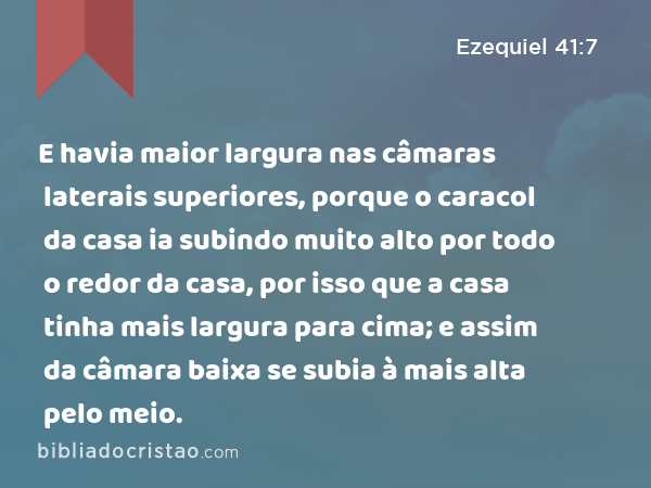 E havia maior largura nas câmaras laterais superiores, porque o caracol da casa ia subindo muito alto por todo o redor da casa, por isso que a casa tinha mais largura para cima; e assim da câmara baixa se subia à mais alta pelo meio. - Ezequiel 41:7