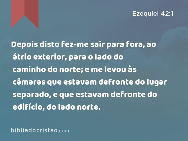 Depois disto fez-me sair para fora, ao átrio exterior, para o lado do caminho do norte; e me levou às câmaras que estavam defronte do lugar separado, e que estavam defronte do edifício, do lado norte. - Ezequiel 42:1