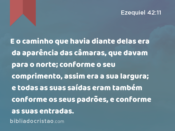 E o caminho que havia diante delas era da aparência das câmaras, que davam para o norte; conforme o seu comprimento, assim era a sua largura; e todas as suas saídas eram também conforme os seus padrões, e conforme as suas entradas. - Ezequiel 42:11