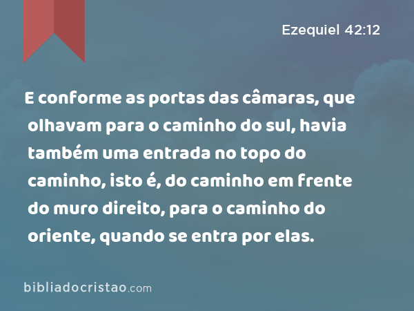 E conforme as portas das câmaras, que olhavam para o caminho do sul, havia também uma entrada no topo do caminho, isto é, do caminho em frente do muro direito, para o caminho do oriente, quando se entra por elas. - Ezequiel 42:12