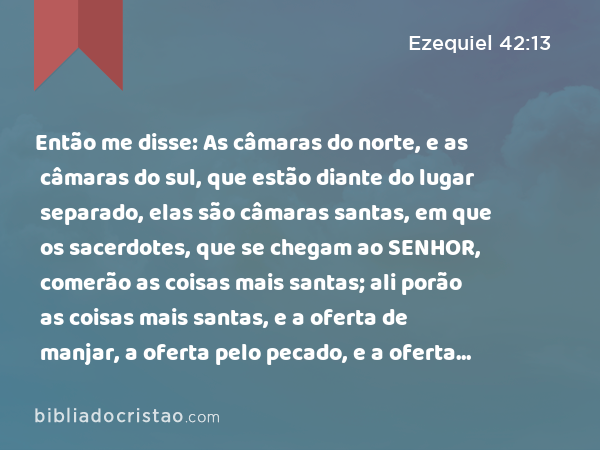 Então me disse: As câmaras do norte, e as câmaras do sul, que estão diante do lugar separado, elas são câmaras santas, em que os sacerdotes, que se chegam ao SENHOR, comerão as coisas mais santas; ali porão as coisas mais santas, e a oferta de manjar, a oferta pelo pecado, e a oferta pela culpa; porque o lugar é santo. - Ezequiel 42:13