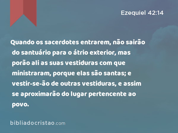 Quando os sacerdotes entrarem, não sairão do santuário para o átrio exterior, mas porão ali as suas vestiduras com que ministraram, porque elas são santas; e vestir-se-ão de outras vestiduras, e assim se aproximarão do lugar pertencente ao povo. - Ezequiel 42:14