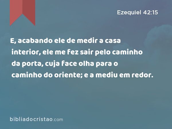 E, acabando ele de medir a casa interior, ele me fez sair pelo caminho da porta, cuja face olha para o caminho do oriente; e a mediu em redor. - Ezequiel 42:15