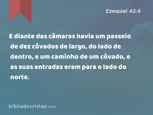 E diante das câmaras havia um passeio de dez côvados de largo, do lado de dentro, e um caminho de um côvado, e as suas entradas eram para o lado do norte. - Ezequiel 42:4