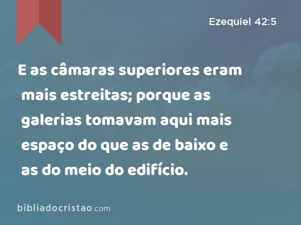 E as câmaras superiores eram mais estreitas; porque as galerias tomavam aqui mais espaço do que as de baixo e as do meio do edifício. - Ezequiel 42:5