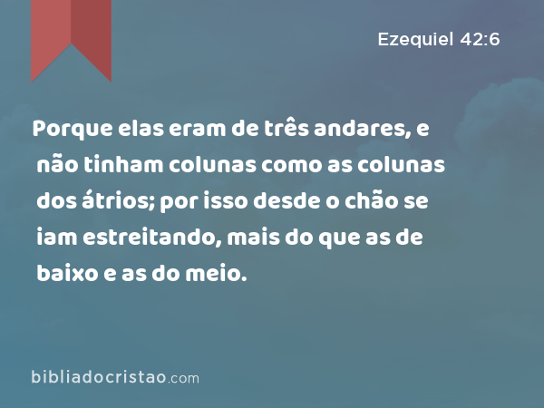 Porque elas eram de três andares, e não tinham colunas como as colunas dos átrios; por isso desde o chão se iam estreitando, mais do que as de baixo e as do meio. - Ezequiel 42:6