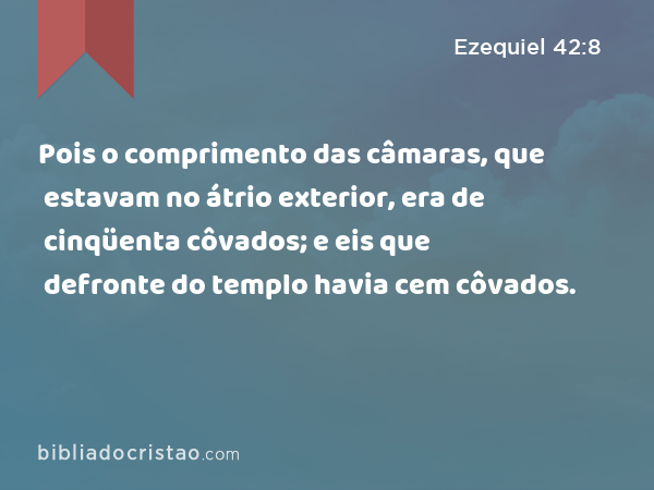 Pois o comprimento das câmaras, que estavam no átrio exterior, era de cinqüenta côvados; e eis que defronte do templo havia cem côvados. - Ezequiel 42:8