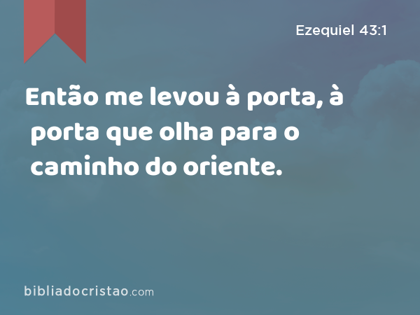 Então me levou à porta, à porta que olha para o caminho do oriente. - Ezequiel 43:1