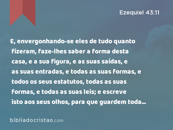 E, envergonhando-se eles de tudo quanto fizeram, faze-lhes saber a forma desta casa, e a sua figura, e as suas saídas, e as suas entradas, e todas as suas formas, e todos os seus estatutos, todas as suas formas, e todas as suas leis; e escreve isto aos seus olhos, para que guardem toda a sua forma, e todos os seus estatutos, e os cumpram. - Ezequiel 43:11