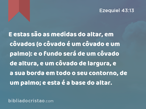 E estas são as medidas do altar, em côvados (o côvado é um côvado e um palmo): e o fundo será de um côvado de altura, e um côvado de largura, e a sua borda em todo o seu contorno, de um palmo; e esta é a base do altar. - Ezequiel 43:13