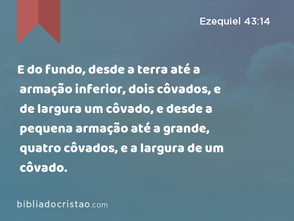 E do fundo, desde a terra até a armação inferior, dois côvados, e de largura um côvado, e desde a pequena armação até a grande, quatro côvados, e a largura de um côvado. - Ezequiel 43:14