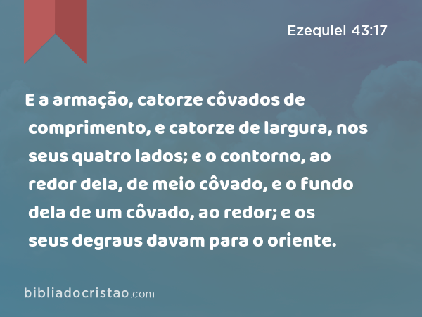 E a armação, catorze côvados de comprimento, e catorze de largura, nos seus quatro lados; e o contorno, ao redor dela, de meio côvado, e o fundo dela de um côvado, ao redor; e os seus degraus davam para o oriente. - Ezequiel 43:17