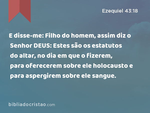 E disse-me: Filho do homem, assim diz o Senhor DEUS: Estes são os estatutos do altar, no dia em que o fizerem, para oferecerem sobre ele holocausto e para aspergirem sobre ele sangue. - Ezequiel 43:18