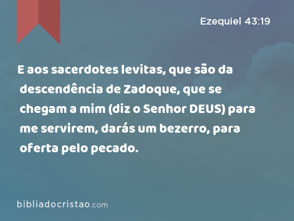 E aos sacerdotes levitas, que são da descendência de Zadoque, que se chegam a mim (diz o Senhor DEUS) para me servirem, darás um bezerro, para oferta pelo pecado. - Ezequiel 43:19