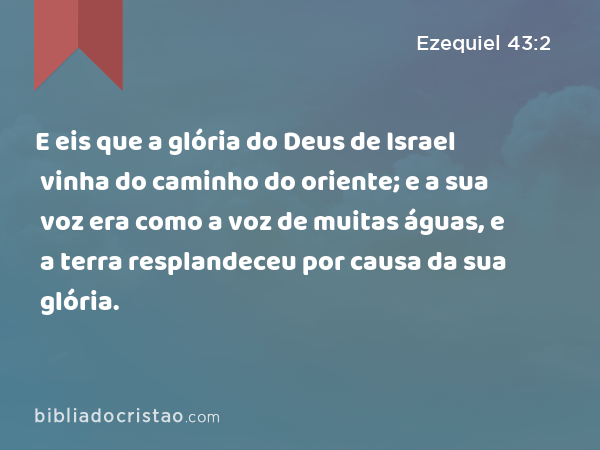 E eis que a glória do Deus de Israel vinha do caminho do oriente; e a sua voz era como a voz de muitas águas, e a terra resplandeceu por causa da sua glória. - Ezequiel 43:2