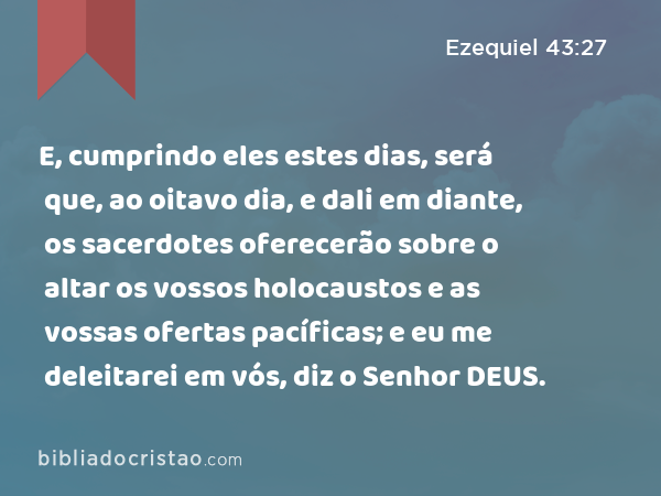 E, cumprindo eles estes dias, será que, ao oitavo dia, e dali em diante, os sacerdotes oferecerão sobre o altar os vossos holocaustos e as vossas ofertas pacíficas; e eu me deleitarei em vós, diz o Senhor DEUS. - Ezequiel 43:27