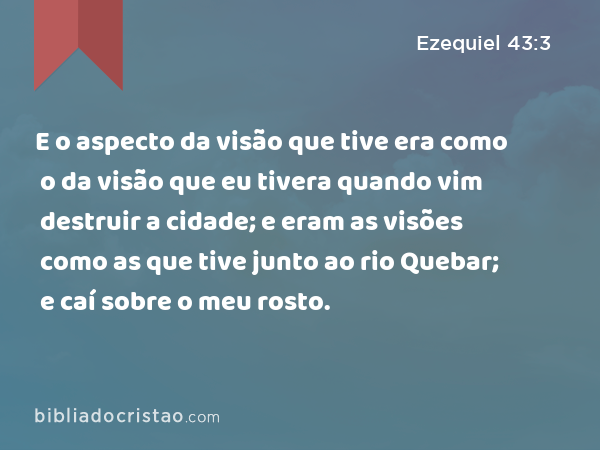 E o aspecto da visão que tive era como o da visão que eu tivera quando vim destruir a cidade; e eram as visões como as que tive junto ao rio Quebar; e caí sobre o meu rosto. - Ezequiel 43:3