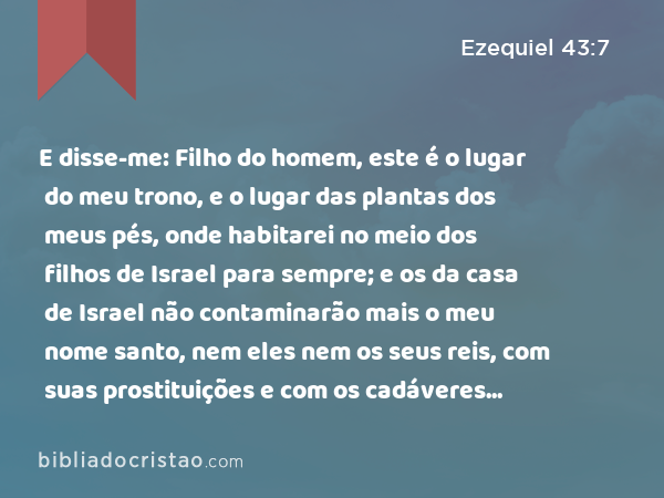 E disse-me: Filho do homem, este é o lugar do meu trono, e o lugar das plantas dos meus pés, onde habitarei no meio dos filhos de Israel para sempre; e os da casa de Israel não contaminarão mais o meu nome santo, nem eles nem os seus reis, com suas prostituições e com os cadáveres dos seus reis, nos seus altos, - Ezequiel 43:7